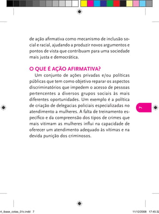 de ação afirmativa como mecanismo de inclusão so-
                      cial e racial, ajudando a produzir novos argumentos e
                      pontos de vista que contribuam para uma sociedade
                      mais justa e democrática.

                      o que é ação afIrmatIva?
                         Um conjunto de ações privadas e/ou políticas
                      públicas que tem como objetivo reparar os aspectos
                      discriminatórios que impedem o acesso de pessoas
                      pertencentes a diversos grupos sociais às mais
                      diferentes oportunidades. Um exemplo é a política
                      de criação de delegacias policiais especializadas no




                                                                                 7
                      atendimento a mulheres. A falta de treinamento es-
                      pecífico e da compreensão dos tipos de crimes que
                      mais vitimam as mulheres influi na capacidade de
                      oferecer um atendimento adequado às vítimas e na
                      devida punição dos criminosos.




art_ibase_cotas_01c.indd 7                                                    11/12/2008 17:45:32
 