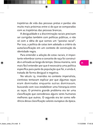 trajetórias de vida das pessoas pretas e pardas são
                      muito mais próximas entre si do que se comparadas
                      com as trajetórias das pessoas brancas.
                         A desigualdade e a discriminação raciais precisam
                      ser corrigidas também com políticas públicas, e não
                      só com a idéia de que somos um “paraíso racial”.
                      Por isso, a política de cotas tem adotado o critério da
                      autoclassificação em um contexto de construção da
                      identidade negra.
                         Para entender a adoção de cotas raciais, é impor-
                      tante relembrar como o conceito de raça foi construí-
                      do e utilizado ao longo do tempo. Dessa maneira, será




                                                                                   9
                      mais fácil entender por que é necessária uma política
                      específica para parte da população que foi, e ainda é,
                      tratada de forma desigual e negativa.
                         No século 19, inseridos no contexto imperialista,
                      cientistas tentavam explicar por que algumas raças
                      eram dominadas enquanto outras dominavam,
                      buscando com isso estabelecer uma hierarquia entre
                      as raças. O primeiro grande problema era ter uma
                      classificação que considerava alguns seres humanos
                      melhores que outros. O segundo era ter como refe-
                      rência dessa classificação valores europeus da época.




art_ibase_cotas_01c.indd 9                                                      11/12/2008 17:45:32
 
