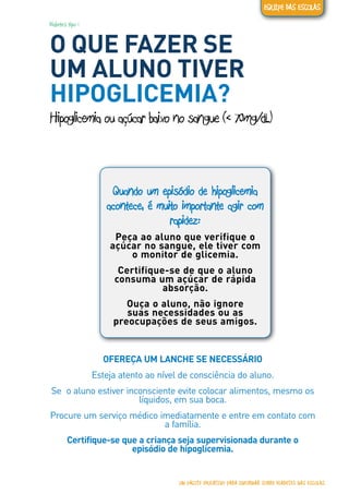 Diabetes tipo 1
O QUE FAZER SE
UM ALUNO TIVER
HIPOGLICEMIA?
Hipoglicemia ou açúcar baixo no sangue (< 70mg/dL)
Quando um episódio de hipoglicemia
acontece, é muito importante agir com
rapidez:
Peça ao aluno que verifique o
açúcar no sangue, ele tiver com
o monitor de glicemia.
Certifique-se de que o aluno
consuma um açúcar de rápida
absorção.
Ouça o aluno, não ignore
suas necessidades ou as
preocupações de seus amigos.
OFEREÇA UM LANCHE SE NECESSÁRIO
Esteja atento ao nível de consciência do aluno.
Se o aluno estiver inconsciente evite colocar alimentos, mesmo os
líquidos, em sua boca.
Procure um serviço médico imediatamente e entre em contato com
a família.
Certifique-se que a criança seja supervisionada durante o
episódio de hipoglicemia.
UM PACOTE EDUCATIVO PARA INFORMAR SOBRE DIABETES NAS ESCOLAS
EQUIPE DAS ESCOLAS
 