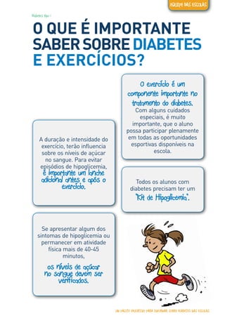 Diabetes tipo 1
O QUE É IMPORTANTE
SABERSOBREDIABETES
E EXERCÍCIOS?
O exercício é um
componente importante no
tratamento do diabetes.
Com alguns cuidados
especiais, é muito
importante, que o aluno
possa participar plenamente
em todas as oportunidades
esportivas disponíveis na
escola.
Todos os alunos com
diabetes precisam ter um
“Kit de Hipoglicemia“.
Se apresentar algum dos
sintomas de hipoglicemia ou
permanecer em atividade
física mais de 40-45
minutos,
os níveis de açúcar
no sangue devem ser
verificados.
A duração e intensidade do
exercício, terão influencia
sobre os níveis de açúcar
no sangue. Para evitar
episódios de hipoglicemia,
é importante um lanche
adicional antes e após o
exercício.
UM PACOTE EDUCATIVO PARA INFORMAR SOBRE DIABETES NAS ESCOLAS
EQUIPE DAS ESCOLAS
 