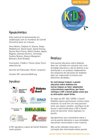 Diabetes tipo 1
Um projeto da
UM PACOTE EDUCATIVO PARA INFORMAR SOBRE DIABETES NAS ESCOLAS
EQUIPE DAS ESCOLAS
Agradecimentos:
Este material foi desenvolvido em
colaboração com os membros do Comitê
Consultivo para as crianças.
Anne Belton, Stephen A. Greene, Angie
Middlehurst, David Cavan, David Chaney,
Denise Reis Franco, Nikhil Tandon, Agnès
Magnen, Daniela Chinnici, Fernanda
Castelo Branco, Glaucia Margonari
Bechara, Ruth Kimball.
Ilustrações: Frédéric Thonar (alias Tonu)
www.tonu.be
Gerente de Publicação: Olivier Jacqmain
Contato IDF: education@idf.org
Parceiros:
A IDF agradece o apoio da Sanofi Diabetes
neste projeto.
Diretrizes:
Este pacote educativo sobre diabetes
deve ser utilizado em conjunto com uma
atividade educativa e não se destina a ser
distribuído a um produto independente.
Um programa de educação em diabetes
deve ser organizado na escola com
diferentes atividades.
Se você deseja traduzir o pacote
educativo sobre diabetes em
outras línguas ou fazer adaptações
culturalmente específicas, por favor,
notifique a IDF e Sanofi global antes que
as alterações sejam feitas.
Os logos da IDF, ADJ, ISPAD, e Sanofi
Diabetes devem permanecer visíveis neste
material. Se você tem um novo parceiro
local, que apoia o projeto, certifique-se de
buscar a permissão para a IDF e Sanofi
antes de adicionar novos logotipos no
pacote.
Agradecemos seus comentário sobre o
uso do pacote educativo e suas atividades
educativas relacionadas a este material.
Não serão cobradas taxas para a
utilização das informações deste pacote.
 