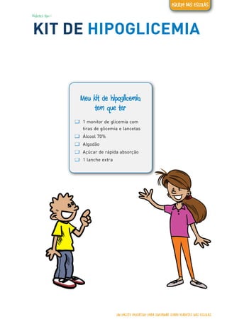 Diabetes tipo 1
KIT DE HIPOGLICEMIA
Meu kit de hipoglicemia
tem que ter
ƢƢ 1 monitor de glicemia com
tiras de glicemia e lancetas
ƢƢ Álcool 70%
ƢƢ Algodão
ƢƢ Açúcar de rápida absorção
ƢƢ 1 lanche extra
UM PACOTE EDUCATIVO PARA INFORMAR SOBRE DIABETES NAS ESCOLAS
EQUIPE DAS ESCOLAS
 
