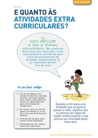 Diabetes tipo 1
E QUANTO ÀS
ATIVIDADES EXTRA
CURRICULARES?
ƢƢ Um kit de diabetes com:
monitor de glicemia, lancetas,
insulinas, seringas/ agulhas
para caneta e uma opção de
açúcar de rápida absorção
para uma situação de
hipoglicemia.
ƢƢ Um lanche extra no caso de
atraso na refeição ou se eu
fizer mais exercícios do que o
habitual.
ƢƢ Uma garrafa de água, para
manter minha hidratação.
ƢƢ Orientações do meu médico
sobre meu tratamento.
Eu vou levar comigo:
Quando eu for para uma
atividade que eu precise
passar a noite, significa que
eu preciso ser capaz de
injetar minha insulina e isso
precisa ser orientado pelos
meus pais.
Eu
POSSO PARTICIPAR
de todas as atividades
extracurriculares. Meu professor
deve avisar aos meus pais o mais
cedo possível e convidá-los para
a fase de planejamento da
atividade, especialmente se
for necessário dormir
fora de casa.
UM PACOTE EDUCATIVO PARA INFORMAR SOBRE DIABETES NAS ESCOLAS
EQUIPE DAS ESCOLAS
 