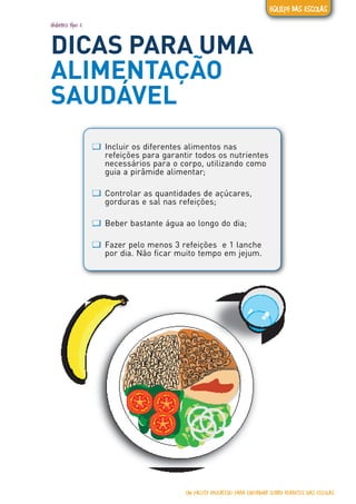 diabetes tipo 2
DICAS PARA UMA
ALIMENTAÇÃO
SAUDÁVEL
ƢƢ Incluir os diferentes alimentos nas
refeições para garantir todos os nutrientes
necessários para o corpo, utilizando como
guia a pirâmide alimentar;
ƢƢ Controlar as quantidades de açúcares,
gorduras e sal nas refeições;
ƢƢ Beber bastante água ao longo do dia;
ƢƢ Fazer pelo menos 3 refeições e 1 lanche
por dia. Não ficar muito tempo em jejum.
UM PACOTE EDUCATIVO PARA INFORMAR SOBRE DIABETES NAS ESCOLAS
EQUIPE DAS ESCOLAS
 