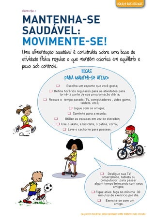 diabetes tipo 2
MANTENHA-SE
SAUDÁVEL:
MOVIMENTE-SE!
Uma alimentação saudável é construída sobre uma base de
atividade física regular, o que mantém calorias em equilíbrio e
peso sob controle.
DICAS
PARA MANTER-SE ATIVO:
ƢƢ Escolha um esporte que você gosta;
ƢƢ Defina horários regulares para as atividades para
torná-la parte de sua programação diária;
ƢƢ Reduza o tempo parado (TV, computadores , video game,
tablets, etc.);
ƢƢ Jogue com os amigos;
ƢƢ Caminhe para a escola;
ƢƢ Utilize as escadas em vez de elevador;
ƢƢ Use o skate, a bicicleta, o patins, corra;
ƢƢ Leve o cachorro para passear;
ƢƢ Desligue sua TV,
smartphone, tablets ou
computador para passar
algum tempo brincando com seus
amigos;
ƢƢ Fique ativo: faça no mínimo 30
minutos de exercício por dia.
ƢƢ Exercite-se com um
amigo.
UM PACOTE EDUCATIVO PARA INFORMAR SOBRE DIABETES NAS ESCOLAS
EQUIPE DAS ESCOLAS
 
