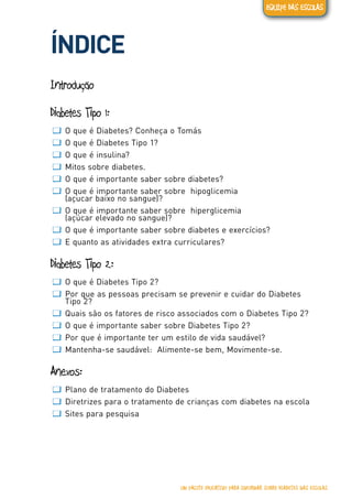 Diabetes tipo 1
ÍNDICE
Introdução
Diabetes Tipo 1:
ƢƢ O que é Diabetes? Conheça o Tomás
ƢƢ O que é Diabetes Tipo 1?
ƢƢ O que é insulina?
ƢƢ Mitos sobre diabetes.
ƢƢ O que é importante saber sobre diabetes?
ƢƢ O que é importante saber sobre hipoglicemia
(açucar baixo no sangue)?
ƢƢ O que é importante saber sobre hiperglicemia
(açúcar elevado no sangue)?
ƢƢ O que é importante saber sobre diabetes e exercícios?
ƢƢ E quanto as atividades extra curriculares?
Diabetes Tipo 2:
ƢƢ O que é Diabetes Tipo 2?
ƢƢ Por que as pessoas precisam se prevenir e cuidar do Diabetes
Tipo 2?
ƢƢ Quais são os fatores de risco associados com o Diabetes Tipo 2?
ƢƢ O que é importante saber sobre Diabetes Tipo 2?
ƢƢ Por que é importante ter um estilo de vida saudável?
ƢƢ Mantenha-se saudável: Alimente-se bem, Movimente-se.
Anexos:
ƢƢ Plano de tratamento do Diabetes
ƢƢ Diretrizes para o tratamento de crianças com diabetes na escola
ƢƢ Sites para pesquisa
UM PACOTE EDUCATIVO PARA INFORMAR SOBRE DIABETES NAS ESCOLAS
EQUIPE DAS ESCOLAS
 