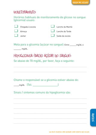 ANEXOS
MONITORAMENTO:
Horários habituais de monitoramento da glicose no sangue
(glicemia) usuais:
� Chegada à escola � Lanche da Manhã
� Almoço � Lanche da Tarde
� Jantar � Saída da escola
Meta para a glicemia (açúcar no sangue): Entre ______mg/dL e
_______ mg/dL.
HIPOGLICEMIA (BAIXO AÇÚCAR NO SANGUE):
Se abaixo de 70 mg/dL, por favor, faça o seguinte:
Chame o responsável se a glicemia estiver abaixo de:
_____mg/dL (Tel: _________________)
Sinais / sintomas comuns da hipoglicemia são:
UM PACOTE EDUCATIVO PARA INFORMAR SOBRE DIABETES NAS ESCOLAS
EQUIPE DAS ESCOLAS
 