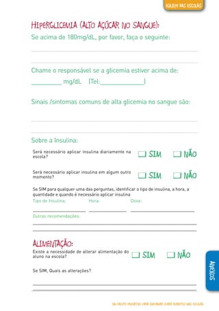 ANEXOS
HIPERGLICEMIA (ALTO AÇÚCAR NO SANGUE):
Se acima de 180mg/dL, por favor, faça o seguinte:
Chame o responsável se a glicemia estiver acima de:
_________ mg/dL (Tel:_____________)
Sinais /sintomas comuns de alta glicemia no sangue são:
Sobre a Insulina:
Será necessário aplicar insulina diariamente na
escola? � SIM � NÃO
Será necessário aplicar insulina em algum outro
momento? � SIM � NÃO
Se SIM para qualquer uma das perguntas, identificar o tipo de insulina, a hora, a
quantidade e quando é necessário aplicar insulina
Tipo de Insulina: Hora: Dose:
________________________ _________________ _____________________________
Outras recomendações:
_____________________________________________________________________
____________________________________________________________________
ALIMENTAÇÃO:
Existe a necessidade de alterar alimentação do
aluno na escola? � SIM � NÃO
Se SIM, Quais as alterações?
_____________________________________________________________________
_____________________________________________________________________
UM PACOTE EDUCATIVO PARA INFORMAR SOBRE DIABETES NAS ESCOLAS
EQUIPE DAS ESCOLAS
 