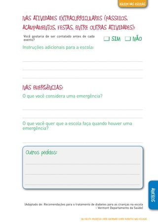ANEXOS
NAS ATIVIDADES EXTRACURRICULARES (PASSEIOS,
ACAMPAMENTOS, FESTAS, ENTRE OUTRAS ATIVIDADES):
Você gostaria de ser contatado antes de cada
evento? � SIM � NÃO
Instruções adicionais para a escola:
NAS EMERGÊNCIAS:
O que você considera uma emergência?
O que você quer que a escola faça quando houver uma
emergência?
Outros pedidos:
(Adaptado de: Recomendações para o tratamento de diabetes para as crianças na escola
- Vermont Departamento da Saúde)
UM PACOTE EDUCATIVO PARA INFORMAR SOBRE DIABETES NAS ESCOLAS
EQUIPE DAS ESCOLAS
 