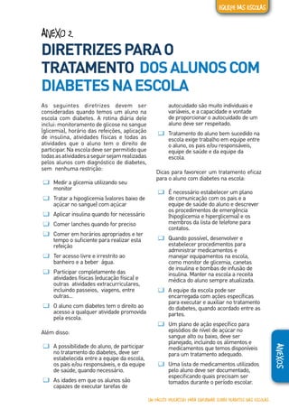 ANEXOS
ANEXO 2
DIRETRIZESPARAO
TRATAMENTO DOSALUNOSCOM
DIABETESNAESCOLA
As seguintes diretrizes devem ser
consideradas quando temos um aluno na
escola com diabetes. A rotina diária dele
inclui: monitoramento de glicose no sangue
(glicemia), horário das refeições, aplicação
de insulina, atividades físicas e todas as
atividades que o aluno tem o direito de
participar. Na escola deve ser permitido que
todasasatividadesaseguirsejamrealizadas
pelos alunos com diagnóstico de diabetes,
sem nenhuma restrição:
ƢƢ Medir a glicemia utilizando seu
monitor
ƢƢ Tratar a hipoglicemia (valores baixo de
açúcar no sangue) com açúcar
ƢƢ Aplicar insulina quando for necessário
ƢƢ Comer lanches quando for preciso
ƢƢ Comer em horários apropriados e ter
tempo o suficiente para realizar esta
refeição
ƢƢ Ter acesso livre e irrestrito ao
banheiro e a beber água.
ƢƢ Participar completamente das
atividades físicas (educação física) e
outras atividades extracurriculares,
incluindo passeios, viagens, entre
outras...
ƢƢ O aluno com diabetes tem o direito ao
acesso a qualquer atividade promovida
pela escola.
Além disso:
ƢƢ A possibilidade do aluno, de participar
no tratamento do diabetes, deve ser
estabelecida entre a equipe da escola,
os pais e/ou responsáveis, e da equipe
de saúde, quando necessário.
ƢƢ As idades em que os alunos são
capazes de executar tarefas de
autocuidado são muito individuais e
variáveis, e a capacidade e vontade
de proporcionar o autocuidado de um
aluno deve ser respeitado.
ƢƢ Tratamento do aluno bem sucedido na
escola exige trabalho em equipe entre
o aluno, os pais e/ou responsáveis,
equipe de saúde e da equipe da
escola.
Dicas para favorecer um tratamento eficaz
para o aluno com diabetes na escola:
ƢƢ É necessário estabelecer um plano
de comunicação com os pais e a
equipe de saúde do aluno e descrever
os procedimentos de emergência
(hipoglicemia e hiperglicemia) e os
membros da lista de telefone para
contatos.
ƢƢ Quando possível, desenvolver e
estabelecer procedimentos para
administrar medicamentos e
manejar equipamentos na escola,
como monitor de glicemia, canetas
de insulina e bombas de infusão de
insulina. Manter na escola a receita
médica do aluno sempre atualizada.
ƢƢ A equipe da escola pode ser
encarregada com ações específicas
para executar e auxiliar no tratamento
do diabetes, quando acordado entre as
partes.
ƢƢ Um plano de ação específico para
episódios de nível de açúcar no
sangue alto ou baixo, deve ser
planejado, incluindo os alimentos e
medicamentos que temos disponíveis
para um tratamento adequado.
ƢƢ Uma lista de medicamentos utilizados
pelo aluno deve ser documentado,
especificando quais precisam ser
tomados durante o período escolar.
UM PACOTE EDUCATIVO PARA INFORMAR SOBRE DIABETES NAS ESCOLAS
EQUIPE DAS ESCOLAS
 