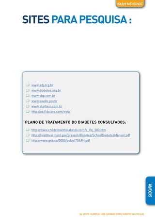 ANEXOS
SITESPARAPESQUISA:
ƢƢ www.adj.org.br
ƢƢ www.diabetes.org.br
ƢƢ www.sbp.com.br
ƢƢ www.saude.gov.br
ƢƢ www.starbem.com.br
ƢƢ http://pt.t1dstars.com/web/
PLANO DE TRATAMENTO DO DIABETES CONSULTADOS:
ƢƢ http://www.childrenwithdiabetes.com/d_0q_500.htm
ƢƢ http://healthvermont.gov/prevent/diabetes/SchoolDiabetesManual.pdf
ƢƢ http://www.gnb.ca/0000/pol/e/704AH.pdf
UM PACOTE EDUCATIVO PARA INFORMAR SOBRE DIABETES NAS ESCOLAS
EQUIPE DAS ESCOLAS
 