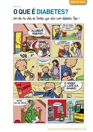 Diabetes tipo 1
OQUEÉDIABETES?
Um dia na vida de Tomás que vive com diabetes Tipo 1
ACORDE
TOMÁS!
BOM DIA!
BOM DIA, TOMÁS!
COMO VOCÊ DORMIU?
QUER O SEU CAFÉ DA
MANHÃ?
A PROPÓSITO...
VOCÊ VERIFICOU O SEU
AÇÚCAR NO SANGUE ?
AQUI ESTÁ SUA
INSULINA!
OBRIGADA
MÃE
E AGORA ...
O CAFÉ DA
MANHÃ!
ENTÃO ...
VOU ME VESTIR
... TCHAU!
UM PACOTE EDUCATIVO PARA INFORMAR SOBRE DIABETES NAS ESCOLAS
EQUIPE DAS ESCOLAS
 