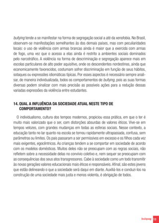 bullying tende a se manifestar na forma de segregação social a até da xenofobia. No Brasil,
observam-se manifestações semelhantes às dos demais países, mas com peculiaridades
locais: o uso de violência com armas brancas ainda é maior que a exercida com armas
de fogo, uma vez que o acesso a elas ainda é restrito a ambientes sociais dominados
pelo narcotráfico. A violência na forma de descriminação e segregação aparece mais em
escolas particulares de alto poder aquisitivo, onde os descendentes nordestinos, ainda que
economicamente favorecidos, costumam sofrer discriminação em função de seus hábitos,
sotaques ou expressões idiomáticas típicas. Por esses aspectos é necessário sempre analisar, de maneira individualizada, todos os comportamentos de bullying, pois as suas formas
diversas podem sinalizar com mais precisão as possíveis ações para a redução dessas
variadas expressões da violência entre estudantes.
14. QUAL A INFLUÊNCIA DA SOCIEDADE ATUAL NESTE TIPO DE

COMPORTAMENTO?
O individualismo, cultura dos tempos modernos, propiciou essa prática, em que o ter é
muito mais valorizado que o ser, com distorções absurdas de valores éticos. Vive-se em
tempos velozes, com grandes mudanças em todas as esferas sociais. Nesse contexto, a
educação tanto no lar quanto na escola se tornou rapidamente ultrapassada, confusa, sem
parâmetros ou limites. Os pais passaram a ser permissivos em excesso e os filhos cada vez
mais exigentes, egocêntricos. As crianças tendem a se comportar em sociedade de acordo
com os modelos domésticos. Muitos deles não se preocupam com as regras sociais, não
refletem sobre a necessidade delas no convívio coletivo e, nem sequer se preocupam com
as consequências dos seus atos transgressores. Cabe à sociedade como um todo transmitir
às novas gerações valores educacionais mais éticos e responsáveis. Afinal, são estes jovens
que estão delineando o que a sociedade será daqui em diante. Auxiliá-los e conduzi-los na
construção de uma sociedade mais justa e menos violenta, é obrigação de todos.

13

 