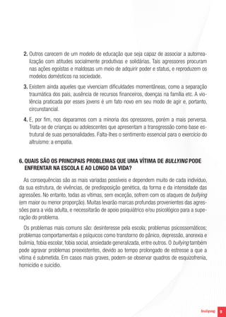 2.  utros carecem de um modelo de educação que seja capaz de associar a autorreaO
lização com atitudes socialmente produtivas e solidárias. Tais agressores procuram
nas ações egoístas e maldosas um meio de adquirir poder e status, e reproduzem os
modelos domésticos na sociedade.
3.  xistem ainda aqueles que vivenciam dificuldades momentâneas, como a separação
E
traumática dos pais, ausência de recursos financeiros, doenças na família etc. A violência praticada por esses jovens é um fato novo em seu modo de agir e, portanto,
circunstancial.
4.  , por fim, nos deparamos com a minoria dos opressores, porém a mais perversa.
E
Trata-se de crianças ou adolescentes que apresentam a transgressão como base estrutural de suas personalidades. Falta-lhes o sentimento essencial para o exercício do
altruísmo: a empatia.
6. QUAIS SÃO OS PRINCIPAIS PROBLEMAS QUE UMA VÍTIMA DE BULLYING PODE

ENFRENTAR NA ESCOLA E AO LONGO DA VIDA?
As consequências são as mais variadas possíveis e dependem muito de cada indivíduo,
da sua estrutura, de vivências, de predisposição genética, da forma e da intensidade das
agressões. No entanto, todas as vítimas, sem exceção, sofrem com os ataques de bullying
(em maior ou menor proporção). Muitas levarão marcas profundas provenientes das agressões para a vida adulta, e necessitarão de apoio psiquiátrico e/ou psicológico para a superação do problema.
Os problemas mais comuns são: desinteresse pela escola; problemas psicossomáticos;
problemas comportamentais e psíquicos como transtorno do pânico, depressão, anorexia e
bulimia, fobia escolar, fobia social, ansiedade generalizada, entre outros. O bullying também
pode agravar problemas preexistentes, devido ao tempo prolongado de estresse a que a
vítima é submetida. Em casos mais graves, podem-se observar quadros de esquizofrenia,
homicídio e suicídio.

9

 