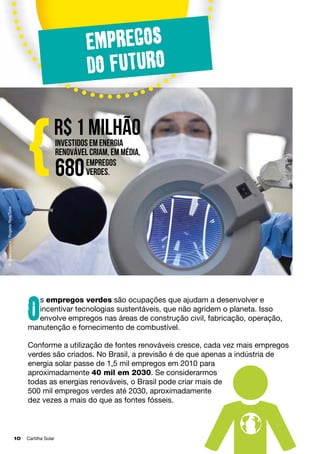 Empregos
do futuro

renovável criam, em média,
empregos
verdes.

680

© Greenpeace / Rogerio Reis/Tyba

{

R$ 1 milhão
investidos em energia

s empregos verdes são ocupações que ajudam a desenvolver e
incentivar tecnologias sustentáveis, que não agridem o planeta. Isso
envolve empregos nas áreas de construção civil, fabricação, operação,
manutenção e fornecimento de combustível.

O

Conforme a utilização de fontes renováveis cresce, cada vez mais empregos
verdes são criados. No Brasil, a previsão é de que apenas a indústria de
energia solar passe de 1,5 mil empregos em 2010 para
aproximadamente 40 mil em 2030. Se considerarmos
todas as energias renováveis, o Brasil pode criar mais de
500 mil empregos verdes até 2030, aproximadamente
dez vezes a mais do que as fontes fósseis.

10	

Cartilha Solar

 