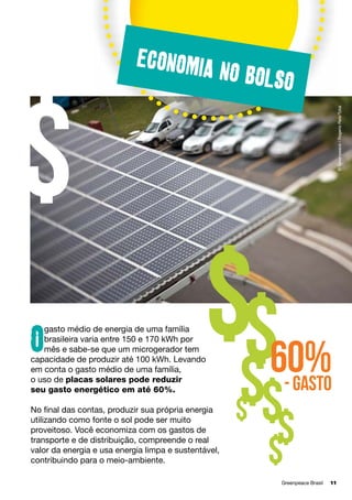 no bolso
© Greenpeace / Rogerio Reis/Tyba

$

Economia

$$

gasto médio de energia de uma família
brasileira varia entre 150 e 170 kWh por
mês e sabe-se que um microgerador tem
capacidade de produzir até 100 kWh. Levando
em conta o gasto médio de uma família, 	
o uso de placas solares pode reduzir 	
seu gasto energético em até 60%.

O

No final das contas, produzir sua própria energia
utilizando como fonte o sol pode ser muito
proveitoso. Você economiza com os gastos de
transporte e de distribuição, compreende o real
valor da energia e usa energia limpa e sustentável,
contribuindo para o meio-ambiente.

60%
- gasto

$$
$

$
$
Greenpeace Brasil	

11

 