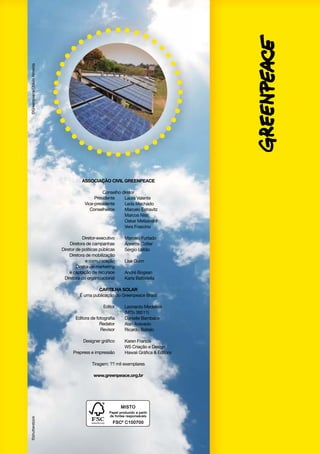 ©Greenpeace/Otávio Almeida

ASSOCIAÇÃO CIVIL GREENPEACE
Conselho diretor
Presidente
	
Laura Valente
Vice-presidente
	
Leda Machado
Conselheiros
	
Marcelo Estravitz
	
Marcos Nisti
	
Oskar Metsavaht 
	
Vera Frascino
	
Diretor-executivo
	
Marcelo Furtado
Diretora de campanhas
	
Annette Cotter
	 Diretor de políticas públicas
Sérgio Leitão
Diretora de mobilização
	
e comunicação
	
Lisa Gunn
Diretor de marketing
e captação de recursos
	
André Bogsan	
Diretora do organizacional
	
Karla Battistella
CARTILHA Solar
É uma publicação do Greenpeace Brasil
	
	
	
	
	
	
	
	

Editor
Editora de fotografia
Redator
Revisor
Designer gráfico
Prepress e impressão

Leonardo Medeiros
(MTb 39511)
Danielle Bambace
Alan Azevedo
Ricardo Baitelo
Karen Francis
W5 Criação e Design
Hawaii Gráfica & Editora

Tiragem: ?? mil exemplares

©shutterstock

www.greenpeace.org.br

 