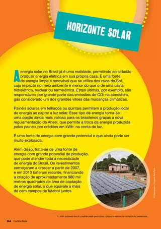 Horizont

e solar

energia solar no Brasil já é uma realidade, permitindo ao cidadão
produzir energia elétrica em sua própria casa. É uma fonte
de energia limpa e renovável que se utiliza dos raios do Sol,
cujo impacto no meio ambiente é menor do que o de uma usina
hidrelétrica, nuclear ou termelétrica. Estas últimas, por exemplo, são
responsáveis por grande parte das emissões de CO2 na atmosfera,
gás considerado um dos grandes vilões das mudanças climáticas.

A

Painéis solares em telhados ou quintais permitem a produção local
de energia ao captar a luz solar. Esse tipo de energia torna-se
uma opção ainda mais valiosa para os brasileiros graças a nova
regulamentação da Aneel, que permite a troca da energia produzida
pelos paineis por créditos em kWh1 na conta de luz.

Além disso, trata-se de uma fonte de
energia com grande potencial de produção,
que pode atender toda a necessidade
de energia do Brasil. Os investimentos
começaram a crescer a partir de 2007, 		
e em 2010 bateram recorde, financiando
a criação de aproximadamente 980 mil
metros quadrados de área de captação		
de energia solar, o que equivale a mais 		
de cem campos de futebol juntos.

1 - kWh: quilowatt-hora é a medida usada para indicar o consumo elétrico nas contas de luz residenciais

04	 Cartilha Solar

© Greenpeace / Rogerio Reis/Tyba

É uma fonte de energia com grande potencial e que ainda pode ser
muito explorada,

 