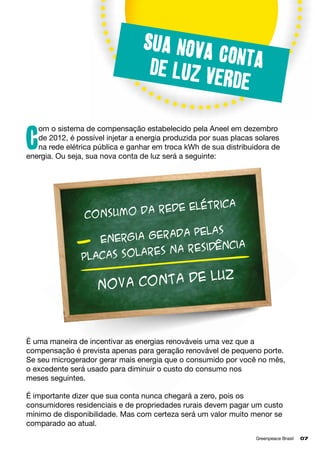 Sua nova
conta
de luz v
erde
om o sistema de compensação estabelecido pela Aneel em dezembro
de 2012, é possível injetar a energia produzida por suas placas solares
na rede elétrica pública e ganhar em troca kWh de sua distribuidora de
energia. Ou seja, sua nova conta de luz será a seguinte:

C

e elétrica
umo da red
Cons
ada pelas
Energia ger
ia
na residênc
cas solares
pla

de luz
Nova conta

É uma maneira de incentivar as energias renováveis uma vez que a
compensação é prevista apenas para geração renovável de pequeno porte.
Se seu microgerador gerar mais energia que o consumido por você no mês,
o excedente será usado para diminuir o custo do consumo nos 		
meses seguintes.
É importante dizer que sua conta nunca chegará a zero, pois os
consumidores residenciais e de propriedades rurais devem pagar um custo
mínimo de disponibilidade. Mas com certeza será um valor muito menor se
comparado ao atual.
Greenpeace Brasil	

07

 