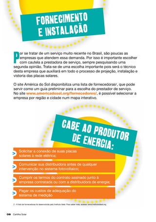 Fornecimento
e instalacao
or se tratar de um serviço muito recente no Brasil, são poucas as
empresas que atendem essa demanda. Por isso é importante escolher
com cautela a prestadora de serviço, sempre pesquisando uma
segunda opinião. Trata-se de uma escolha importante pois será o técnico
desta empresa que auxiliará em todo o processo de projeção, instalação e
vistoria das placas solares.

P

O site América do Sol disponibiliza uma lista de fornecedoras2, que pode
servir como um guia preliminar para a escolha do prestador de serviço.
No site www.americadosol.org/fornecedores/, é possível selecionar a
empresa por região e cidade num mapa interativo.

Cabe a
o produ
tor
de ener
gia:

Solicitar a conexão de suas placas 			
solares à rede elétrica;
Comunicar sua distribuidora antes de qualquer
intervenção no sistema fotovoltaico;

Cumprir os termos do contrato assinado junto à 	
empresa contratada ou com a distribuidora de energia;
Pagar os custos de adequação do 			
sistema de medição
2 - A lista de fornecedoras foi desenvolvida pelo Instituto Ideal. Para saber mais, acesse: www.institutoideal.org

08	 Cartilha Solar

 
