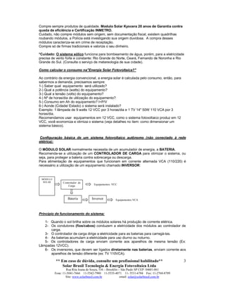 ** Em caso de dúvida, consulte um profissional habilitado**
Solar Brasil Tecnologia & Energia Fotovoltaica Ltda
Rua Rita Joana de Souza, 536 – Brooklin – São Paulo SP CEP: 04601-061
Fone: 11-5041-7666 11-5542-7980 11-5535-4071 11- 5531-6784 Fax: 11-2768-8709
Site: www.solarbrasil.com.br email: solar@solarbrasil.com.br
3
Compre sempre produtos de qualidade. Modulo Solar Kyocera 20 anos de Garantia contra
queda de eficiência e Certificação INMETRO.
Cuidado, não compre módulos sem origem, sem documentação fiscal, existem quadrilhas
roubando módulos, a Polícia está investigando sua origem duvidosa. A compra desses
módulos caracteriza-se em crime de receptação.
Compre só de firmas tradicionais e valorize o seu dinheiro.
*Cuidado: O sistema eólico funciona para bombeamento de água, porém, para a eletricidade
precisa de vento forte e constante: Rio Grande do Norte, Ceará, Fernando de Noronha e Rio
Grande do Sul. (Consulte o serviço de metereologia de sua cidade).
Como calcular o consumo na"Energia Solar Fotovoltaica?"
Ao contrário da energia convencional, a energia solar é calculada pelo consumo, então, para
sabermos a demanda, precisamos sempre:
1-) Saber qual equipamento será utilizado?
2-) Qual a potência (watts) do equipamento?
3-) Qual a tensão (volts) do equipamento?
4-) Nº de horas/dia de utilização do equipamento?
5-) Consumo em Ah do equipamento? I=P/V
6-) Aonde (Cidade/ Estado) o sistema será instalado?
Exemplo: 1 lâmpada de 9 watts 12 VCC por 3 horas/dia e 1 TV 14" 50W 110 VCA por 3
horas/dia.
Recomendamos usar equipamentos em 12 VCC, como o sistema fotovoltaico produz em 12
VCC, você economiza e otimiza o sistema (veja detalhes no item: como dimensionar um
sistema básico).
Configuração básica de um sistema fotovoltaico autônomo (não conectado à rede
elétrica):
O MÓDULO SOLAR normalmente necessita de um acumulador de energia, a BATERIA.
Recomenda-se a utilização de um CONTROLADOR DE CARGA para otimizar o sistema, ou
seja, para proteger a bateria contra sobrecarga ou descarga.
Para alimentação de equipamentos que funcionam em corrente alternada VCA (110/220) é
necessário a utilização de um equipamento chamado INVERSOR:
Princípio de funcionamento do sistema:
1- Quando o sol brilha sobre os módulos solares há produção de corrente elétrica.
2- Os condutores (fios/cabos) conduzem a eletricidade dos módulos ao controlador de
carga.
3- O controlador de carga dirige a eletricidade para as baterias para carregá-las.
4- As baterias acumulam a eletricidade para uso diurno ou noturno.
5- Os controladores de carga enviam corrente aos aparelhos de mesma tensão (Ex:
Lâmpadas 12VCC).
6- Os inversores, que devem ser ligados diretamente nas baterias, enviam corrente aos
aparelhos de tensão diferente (ex: TV 110VCA).
MÓDULO
SOLAR Controlador de
Carga
Bateria Inversor
Equipamentos VCC
Equipamentos VCA
 