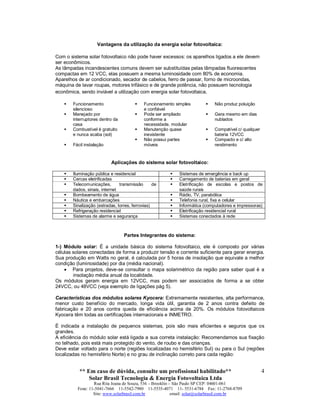** Em caso de dúvida, consulte um profissional habilitado**
Solar Brasil Tecnologia & Energia Fotovoltaica Ltda
Rua Rita Joana de Souza, 536 – Brooklin – São Paulo SP CEP: 04601-061
Fone: 11-5041-7666 11-5542-7980 11-5535-4071 11- 5531-6784 Fax: 11-2768-8709
Site: www.solarbrasil.com.br email: solar@solarbrasil.com.br
4
Vantagens da utilização da energia solar fotovoltaica:
Com o sistema solar fotovoltaico não pode haver excessos: os aparelhos ligados a ele devem
ser econômicos.
As lâmpadas incandescentes comuns devem ser substituídas pelas lâmpadas fluorescentes
compactas em 12 VCC, elas possuem a mesma luminosidade com 80% de economia.
Aparelhos de ar condicionado, secador de cabelos, ferro de passar, forno de microondas,
máquina de lavar roupas, motores trifásico e de grande potência, não possuem tecnologia
econômica, sendo inviável a utilização com energia solar fotovoltaica.
 Funcionamento
silencioso
 Funcionamento simples
e confiável
 Não produz poluição
 Manejado por
interruptores dentro da
casa
 Pode ser ampliado
conforme a
necessidade, modular
 Gera mesmo em dias
nublados
 Combustível é gratuito
e nunca acaba (sol)
 Manutenção quase
inexistente
 Compatível c/ qualquer
bateria 12VCC
 Fácil instalação
 Não possui partes
móveis
 Compacto e c/ alto
rendimento
Aplicações do sistema solar fotovoltaico:
 Iluminação pública e residencial  Sistemas de emergência e back up
 Cercas eletrificadas  Carregamento de baterias em geral
 Telecomunicações, transmissão de
dados, sinais, internet
 Eletrificação de escolas e postos de
saúde rurais
 Bombeamento de água  Rádio, TV, parabólica
 Náutica e embarcações  Telefonia rural, fixa e celular
 Sinalização (estradas, torres, ferrovias)  Informática (computadores e impressoras)
 Refrigeração residencial  Eletrificação residencial rural
 Sistemas de alarme e segurança  Sistemas conectados à rede
Partes Integrantes do sistema:
1-) Módulo solar: É a unidade básica do sistema fotovoltaico, ele é composto por várias
células solares conectadas de forma a produzir tensão e corrente suficiente para gerar energia.
Sua produção em Watts no geral, é calculada por 5 horas de insolação que equivale a melhor
condição (luminosidade) por dia (média nacional).
 Para projetos, deve-se consultar o mapa solarimétrico da região para saber qual é a
insolação média anual da localidade.
Os módulos geram energia em 12VCC, mas podem ser associados de forma a se obter
24VCC, ou 48VCC (veja exemplo de ligações pág 5).
Características dos módulos solares Kyocera: Extremamente resistentes, alta performance,
menor custo benefício do mercado, longa vida útil, garantia de 2 anos contra defeito de
fabricação e 20 anos contra queda de eficiência acima de 20%. Os módulos fotovoltaicos
Kyocera têm todas as certificações internacionais e INMETRO.
É indicada a instalação de pequenos sistemas, pois são mais eficientes e seguros que os
grandes.
A eficiência do módulo solar está ligada a sua correta instalação: Recomendamos sua fixação
no telhado, pois está mais protegido do vento, de roubo e das crianças.
Deve estar voltado para o norte (regiões localizadas no hemisfério Sul) ou para o Sul (regiões
localizadas no hemisfério Norte) e no grau de inclinação correto para cada região:
 