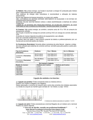 ** Em caso de dúvida, consulte um profissional habilitado**
Solar Brasil Tecnologia & Energia Fotovoltaica Ltda
Rua Rita Joana de Souza, 536 – Brooklin – São Paulo SP CEP: 04601-061
Fone: 11-5041-7666 11-5542-7980 11-5535-4071 11- 5531-6784 Fax: 11-2768-8709
Site: www.solarbrasil.com.br email: solar@solarbrasil.com.br
6
3-) Bateria: Não produz energia, sua função é acumular a energia CC produzida pelo módulo
solar e disponibiliza-la para uso posterior.
Para sistemas de energia solar fotovoltaica é recomendável a utilização de baterias
estacionárias.
Nunca usar baterias de diversos tamanhos, ou novas com usadas.
OBS: A EFICIÊNCIA DO SISTEMA DEPENDE DIRETAMENTE DA QUALIDADE E DO ESTADO DE
CONSERVAÇÃO DAS BATERIAS.
BATERIAS VELHAS ACEITAM MENOS CARGA E AINDA DESPERDIÇAM A ENERGIA DE CARGA
FORNECIDA.
LEMBRE-SE: AS BATERIAS NÃO PRODUZEM ENERGIA, SÓ ACUMULAM, PORTANTO, SE VOCÊ
USAR MAIS DO QUE OS MÓDULOS PRODUZEM, HAVERÁ DESCARGA DA MESMA.
4-) Inversor: Não produz energia, ao contrário, consome cerca de 10 a 15% do consumo do
equipamento utilizado.
Sua função é transformar energia de corrente contínua VCC em energia de corrente alternada
VCA.
A escolha do inversor depende da potência do equipamento a ser utilizado.
Deve ser conectado diretamente na bateria.
O inversor deve ser ligado o mais próximo possível da bateria e preferencialmente com um
fusível junto ao terminal positivo da mesma.
5-) Condutores (fios/cabos): Somente utilizar condutores de cobre flexível , observe o código
de cores utilizado para sistemas de corrente contínua: vermelho para pólo positivo e preto para
pólo negativo.
Tipo de Condutores
(fios/cabos)
Distância Para 1 Módulo De 2 a 6 Módulos
Até 30 metros Usar bitola 4mm Usar bitola 6mm
Condutores (fios/cabos)
Centrais
Até 80 metros Usar bitola 6mm Usar bitola 10mm
Até 150 Metros Usar bitola 10mm Usar bitola 10mm
Condutores (fios/cabos)
Secundários
qualquer Usar bitola 2,50 mm Usar bitola 2,50mm
Do inversor a bateria:
Modelo do inversor: Distância até 3 metros: Distância até 6 metros
175 Watts 4 mm² 10 mm²
400 Watts 10 mm² 25 mm²
700 Watts 16 mm² 35 mm²
1000 Watts 50 mm² 70 mm2
1750 watts 70 mm² 95 mm²
3000 Watts 120 mm² Não usar
Ligação dos módulos e/ou baterias:
a-) Ligação em paralelo: É feita conectando todos os módulos entre si.
Positivo com Positivo e Negativo com Negativo.
Nessa associação, a corrente do conjunto será a soma das correntes dos módulos associados
e a tensão do conjunto se mantém igual a tensão de 1 só módulo, ou seja: 12VCC
4 módulos e/ou baterias associados em paralelo = 12 VCC
b-) Ligação em série: É feita conectando-se o terminal Negativo de um módulo com o terminal
Positivo do módulo seguinte.
 