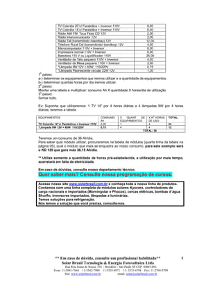 ** Em caso de dúvida, consulte um profissional habilitado**
Solar Brasil Tecnologia & Energia Fotovoltaica Ltda
Rua Rita Joana de Souza, 536 – Brooklin – São Paulo SP CEP: 04601-061
Fone: 11-5041-7666 11-5542-7980 11-5535-4071 11- 5531-6784 Fax: 11-2768-8709
Site: www.solarbrasil.com.br email: solar@solarbrasil.com.br
8
TV Colorida 20”c/ Parabólica + Inversor 110V 8,00
TV Colorida 14”c/ Parabólica + Inversor 110V 6,00
Rádio AM/ FM Toca Fitas/ CD 12V 2,00
Rádio Intercomunicador 12V 2,00
Rádio Tel (transmitindo /standbay) 12V 12,00
Telefone Rural Cel (transmitindo/ standbay) 12V 4,00
Microcomputador 110V + Inversor 8,00
Impressora normal 110V + Inversor 8,00
Batedeira 110 V ou Liquidificador 110V 25,00
Ventilador de Teto pequeno 110V + Inversor 4,00
Ventilador de Mesa pequeno 110V + Inversor 3,00
*Lâmpada 9W 12V = 60W 110/220V 0,75
*Lâmpada Fluorescente circular 22W 12V 1,30
1
0
passo:
a-) determinar os equipamentos que iremos utilizar e a quantidade de equipamentos.
b-) determinar quantas horas por dia iremos utilizar.
2
0
passo:
Montar uma tabela e multiplicar: consumo Ah X quantidade X horas/dia de utilização
30
passo:
Somar tudo.
Ex: Suponha que utilizaremos: 1 TV 14” por 4 horas diárias e 4 lâmpadas 9W por 4 horas
diárias, teremos a tabela:
EQUIPAMENTOS CONSUMO
Ah
X QUANT DE
EQUIPAMENTOS
X N
0
HORAS
DE USO
TOTAL:
TV Colorida 14”c/ Parabólica + Inversor 110V 6,00 1 4 24
*Lâmpada 9W 12V = 60W 110/220V 0,75 4 4 12
TOTAL: 36
Teremos um consumo de 36 Ah/dia.
Para saber qual módulo utilizar, procuraremos na tabela de módulos (quarta linha da tabela na
página 05), qual o módulo que mais se enquadra ao nosso consumo, para este exemplo será
o KD 135 que gera máx 38,15 Ah/dia.
** Utilize somente a quantidade de horas pré-estabelecida, a utilização por mais tempo,
acarretará em falta de eletricidade.
Em caso de dúvidas, consulte nosso departamento técnico.
Quer saber mais? Consulte nossa programação de cursos.
Acesse nosso site www.solarbrasil.com.br e conheça toda a nossa linha de produtos.
Contamos com uma linha completa de módulos solares Kyocera, controladores de
carga nacionais e importados (Morningstar e Phocos), cercas elétricas, bombas d´água
Shurflo, inversores importados, lâmpadas e luminárias.
Temos soluções para refrigeração.
Nós temos a solução que você precisa, consulte-nos.
 
