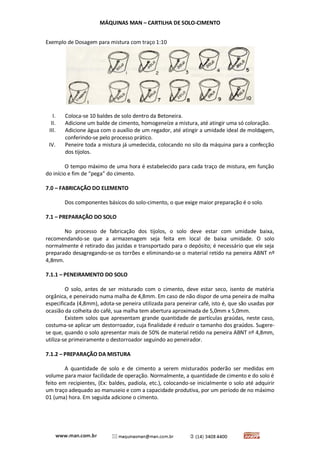 MÁQUINAS MAN – CARTILHA DE SOLO-CIMENTO 
Exemplo de Dosagem para mistura com traço 1:10 
I. Coloca-se 10 baldes de solo dentro da Betoneira. 
II. Adicione um balde de cimento, homogeneíze a mistura, até atingir uma só coloração. 
III. Adicione água com o auxílio de um regador, até atingir a umidade ideal de moldagem, conferindo-se pelo processo prático. 
IV. Peneire toda a mistura já umedecida, colocando no silo da máquina para a confecção dos tijolos. 
O tempo máximo de uma hora é estabelecido para cada traço de mistura, em função do início e fim de “pega” do cimento. 
7.0 – FABRICAÇÃO DO ELEMENTO 
Dos componentes básicos do solo-cimento, o que exige maior preparação é o solo. 
7.1 – PREPARAÇÃO DO SOLO 
No processo de fabricação dos tijolos, o solo deve estar com umidade baixa, recomendando-se que a armazenagem seja feita em local de baixa umidade. O solo normalmente é retirado das jazidas e transportado para o depósito; é necessário que ele seja preparado desagregando-se os torrões e eliminando-se o material retido na peneira ABNT nº 4,8mm. 
7.1.1 – PENEIRAMENTO DO SOLO 
O solo, antes de ser misturado com o cimento, deve estar seco, isento de matéria orgânica, e peneirado numa malha de 4,8mm. Em caso de não dispor de uma peneira de malha especificada (4,8mm), adota-se peneira utilizada para peneirar café, isto é, que são usadas por ocasião da colheita do café, sua malha tem abertura aproximada de 5,0mm x 5,0mm. 
Existem solos que apresentam grande quantidade de partículas graúdas, neste caso, costuma-se aplicar um destorroador, cuja finalidade é reduzir o tamanho dos graúdos. Sugere- se que, quando o solo apresentar mais de 50% de material retido na peneira ABNT nº 4,8mm, utiliza-se primeiramente o destorroador seguindo ao peneirador. 
7.1.2 – PREPARAÇÃO DA MISTURA 
A quantidade de solo e de cimento a serem misturados poderão ser medidas em volume para maior facilidade de operação. Normalmente, a quantidade de cimento e do solo é feito em recipientes, (Ex: baldes, padiola, etc.), colocando-se inicialmente o solo até adquirir um traço adequado ao manuseio e com a capacidade produtiva, por um período de no máximo 01 (uma) hora. Em seguida adicione o cimento.  