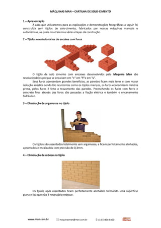 MÁQUINAS MAN – CARTILHA DE SOLO-CIMENTO 
1 – Apresentação 
A casa que utilizaremos para as explicações e demonstrações fotográficas a seguir foi construída com tijolos de solo-cimento, fabricados por nossas máquinas manuais e automáticas, as quais mostraremos várias etapas da construção. 
2 – Tijolos revolucionários de encaixe com furos 
O tijolo de solo cimento com encaixes desenvolvidos pela Maquina Man são revolucionários porque se encaixam em "+" em "T"e em "L". 
Seus furos apresentam grandes benefícios, as paredes ficam mais leves e com maior isolação acústica sendo tão resistentes como os tijolos maciços, os furos economizam matéria prima, pelos furos é feito o travamento das paredes. Preenchendo os furos com ferro e concreto fino; através dos furos são passadas a fiação elétrica e também o encanamento hidráulico. 
3 – Eliminação de argamassa no tijolo 
Os tijolos são assentados totalmente sem argamassa, e ficam perfeitamente alinhados, aprumados e encaixados com precisão de 0,3mm. 
4 – Eliminação de reboco no tijolo 
Os tijolos após assentados ficam perfeitamente alinhados formando uma superfície plana e lisa que não é necessário rebocar. 
 
