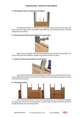 MÁQUINAS MAN – CARTILHA DE SOLO-CIMENTO 
5 – Eliminação de cortes na parede para instalações 
As instalações elétricas e hidráulicas são colocadas através dos furos dos tijolos não sendo necessário rasgar sulcos nas paredes para embuti-las, economizando tempo e evitando o desperdício de material. 
6 – Furos com barras de ferro preenchidos com concreto fino 
Alguns furos nas paredes são colocados pequenas barras de ferro e preenchidos com concreto fino para dar resistência à parede e travamento vertical nos tijolos. 
7 – Canaleta com ferro preenchidos com concreto fino 
No sentido horizontal são colocadas algumas canaletas com uma barra de ferro fino e essa canaleta é preenchida com concreto fino, fazendo uma amarração nas paredes formando um travamento horizontal. 
8 – Travamento vertical 
Com o travamento vertical e horizontal é conseguido por um amarramento completo nos tijolos que mesmo sem usar argamassa a parede adquire grande resistência devido ao encaixe dos tijolos com precisão de 0,3mm. 
 