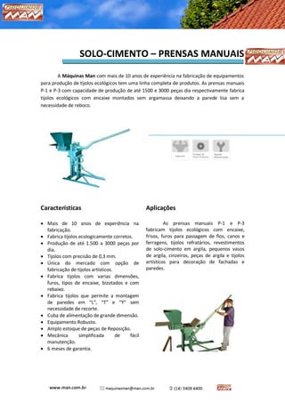 MÁQUINAS MAN – CARTILHA DE SOLO-CIMENTO 
SOLO-CIMENTO – PRENSAS MANUAIS 
A Máquinas Man com mais de 10 anos de experiência na fabricação de equipamentos para produção de tijolos ecológicos tem uma linha completa de produtos. As prensas manuais P-1 e P-3 com capacidade de produção de até 1500 e 3000 peças dia respectivamente fabrica tijolos ecológicos com encaixe montados sem argamassa deixando a parede lisa sem a necessidade de reboco. 
Características 
 Mais de 10 anos de experiência na fabricação. 
 Fabrica tijolos ecologicamente corretos. 
 Produção de até 1.500 a 3000 peças por dia. 
 Tijolos com precisão de 0,3 mm. 
 Única do mercado com opção de fabricação de tijolos artísticos. 
 Fabrica tijolos com varias dimensões, furos, tipos de encaixe, bizotados e com rebaixo. 
 Fabrica tijolos que permite a montagem de paredes em “L”, “T” e “Y” sem necessidade de recorte. 
 Cuba de alimentação de grande dimensão. 
 Equipamento Robusto. 
 Amplo estoque de peças de Reposição. 
 Mecânica simplificada de fácil manutenção. 
 6 meses de garantia. 
Aplicações 
As prensas manuais P-1 e P-3 fabricam tijolos ecológicos com encaixe, frisos, furos para passagem de fios, canos e ferragens, tijolos refratários, revestimentos de solo-cimento em argila, pequenos vasos de argila, cinzeiros, peças de argila e tijolos artísticos para decoração de fachadas e paredes. 
 
