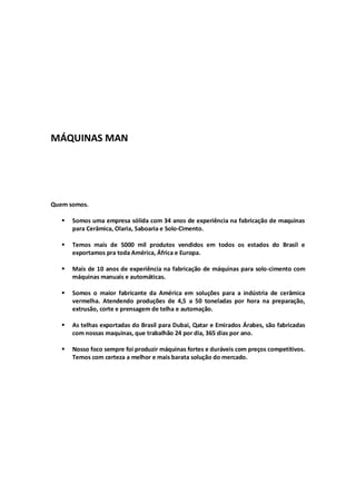MÁQUINAS MAN – CARTILHA DE SOLO-CIMENTO 
MÁQUINAS MAN 
Quem somos. 
 Somos uma empresa sólida com 34 anos de experiência na fabricação de maquinas para Cerâmica, Olaria, Saboaria e Solo-Cimento. 
 Temos mais de 5000 mil produtos vendidos em todos os estados do Brasil e exportamos pra toda América, África e Europa. 
 Mais de 10 anos de experiência na fabricação de máquinas para solo-cimento com máquinas manuais e automáticas. 
 Somos o maior fabricante da América em soluções para a indústria de cerâmica vermelha. Atendendo produções de 4,5 a 50 toneladas por hora na preparação, extrusão, corte e prensagem de telha e automação. 
 As telhas exportadas do Brasil para Dubai, Qatar e Emirados Árabes, são fabricadas com nossas maquinas, que trabalhão 24 por dia, 365 dias por ano. 
 Nosso foco sempre foi produzir máquinas fortes e duráveis com preços competitivos. Temos com certeza a melhor e mais barata solução do mercado. 
 