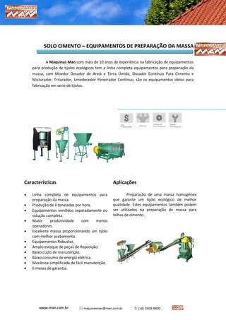 MÁQUINAS MAN – CARTILHA DE SOLO-CIMENTO 
SOLO CIMENTO – EQUIPAMENTOS DE PREPARAÇÃO DA MASSA 
A Máquinas Man com mais de 10 anos de experiência na fabricação de equipamentos para produção de tijolos ecológicos tem a linha completa equipamentos para preparação da massa, com Moedor Dosador de Areia e Terra Úmida, Dosador Contínuo Para Cimento e Misturador, Triturador, Umedecedor Peneirador Contínuo, são os equipamentos idéias para fabricação em serie de tijolos. 
Características 
 Linha completa de equipamentos para preparação da massa. 
 Produção de 4 toneladas por hora. 
 Equipamentos vendidos separadamente ou solução completa. 
 Maior produtividade com menos operadores. 
 Excelente massa proporcionando um tijolo com melhor acabamento. 
 Equipamentos Robustos. 
 Amplo estoque de peças de Reposição. 
 Baixo custo de manutenção. 
 Baixo consumo de energia elétrica. 
 Mecânica simplificada de fácil manutenção. 
 6 meses de garantia. 
Aplicações 
Preparação de uma massa homogênea que garante um tijolo ecológico de melhor qualidade. Estes equipamentos também podem ser utilizados na preparação de massa para telhas de cimento. 
 