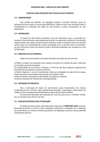 MÁQUINAS MAN – CARTILHA DE SOLO-CIMENTO 
CARTILHA PARA PRODUÇÃO DOS TIJOLOS DE SOLO-CIMENTO 
1.0 – APRESENTAÇÃO 
Esta cartilha visa difundir, em linguagem simples e acessível, técnicas usuais de aplicação do solo-cimento na construção habitacional. Espera-se que o seu conteúdo facilite o procedimento na confecção dos tijolos de solo-cimento, e possa corresponder às suas expectativas. 
2.0 – INTRODUÇÃO 
Os tijolos de solo-cimento constituem uma das alternativas para a construção em alvenaria. Esses elementos, após pequeno período de cura, garantem resistência à compressão simples similar à dos tijolos maciços e blocos cerâmicos, sendo a resistência tanto mais elevada quanto maior for à quantidade de cimento empregada; esta, no entanto, deve ser limitada a um teor ótimo que confira ao material curado a necessária qualidade, sem aumento do custo de fabricação. 
3.0 – BENEFÍCOS DO SEU EMPREGO 
Podem ser mencionados os principais benefícios dos tijolos de solo-cimento: 
a) Podem, em geral, ser produzidos com o próprio solo local e no canteiro de obras, reduzindo ou evitando o custo de transporte; 
b) A regularidade de suas formas, a planeza e a lisura de suas faces requerem argamassa de assentamento de espessura mínima e uniforme; 
c) Podem dispensar o uso de revestimento, desde que protegidos da ação direta da água, sendo, portando, recomendáveis para paredes com tijolos à vista; 
d) Não consomem combustível na fabricação, por dispensar a queima; 
e) Utilizam basicamente mão-de-obra não especializada. 
4.0 – DESCRIÇÃO DO PROCESSO 
Para a fabricação de tijolos de solo-cimento usa-se basicamente uma mistura constituída de solo, cimento e água, devidamente prensada. A prensagem é feita dentro de moldes e fôrmas variadas destes possibilitam produzir diversos tipos de tijolos. 
Os elementos fabricados são estocados em uma área para cura e, mantidos úmidos, por um período nunca inferior a 07 dias. 
4.1 – REQUISITOS BÁSICOS PARA A PRODUÇÃO 
Os tijolos de solo-cimento, fabricados pelas máquinas da MÁQUINAS MAN, possuem dimensões de 6,25cm x 12,5cm x 25cm, podendo-se diversificar a produção com a obtenção de outras fôrmas ou matrizes metálicas que podem ser adaptadas na prensa manual, gerando componentes diversos. 
 