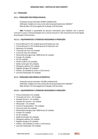 MÁQUINAS MAN – CARTILHA DE SOLO-CIMENTO 
4.2 – PRODUÇÃO 
4.2.1 – PRODUÇÃO POR PRENSA MANUAL 
Produção mensal estimada: 60.000 unidades/mês 
Edificação: Galpão com área construída de aproximadamente 100,00m² 
Mão de Obra: 01 Encarregado de Produção e 04 Serventes 
OBS: Produção e quantidade de pessoas necessárias para trabalhar com a prensa manual P-3, para a mesma produção com a prensa manual P-1 são necessárias 01 encarregado de produção e 09 serventes. 
4.2.1.1 – EQUIPAMENTOS E UTENSÍLIOS NECESSÁRIOS A PRODUÇÃO 
 Prensa Manual P-3: 01 unidade (prensa 03 tijolos por vez) 
 Prensa Manual P-1: 01 Unidade (prensa 01 tijolo por vez) 
 Betoneira: 01 Unidade 
 Triturador de Terra: 01 Unidade 
 Carros de mão: 02 unidades 
 Reservatório de água (cap. 1000 litros): 01 unidade 
 Enxada: 01 unidade 
 Pá: 02 unidades 
 Peneira 4,8mm: 02 unidades 
 Balde construção: 02 unidades 
 Mangueira plástica: 01 unidade 
 Regador de água: 02 unidades 
 Paletes: 50 unidades (1 metro x 1,20 metros) 
 Carrinho Paletizador: 01 Unidade 
4.2.2 – PRODUÇÃO COM PRENSA AUTOMÁTICA 
Produção mensal estimada: 210.000 unidades/mês 
Edificação: Galpão com área construída de aproximadamente 250,00m² 
Mão de Obra: 01 Encarregado de Produção e 04 Serventes 
4.2.2.1 – EQUIPAMENTOS E UTENSÍLIOS NECESSÁRIOS A PRODUÇÃO 
 Prensa Automática: 01 unidade 
 Triturador de Terra – 01 Unidade 
 Dosador de terra – 01 unidade 
 Dosador de cimento – 01 unidade 
 Misturador – 01 Unidade 
 Correia Transportadora – 02 unidades 
 Carros de mão: 02 unidades 
 Reservatório de água (cap. 1000 litros): 01 unidade 
 Enxada: 01 unidade 
 Pá: 02 unidades 
 Balde construção: 02 unidades 
 Mangueira plástica: 01 unidade 
 Regador de água: 02 unidades 
 Paletes: 150 unidades (1 metro x 1,20 metros) 
 Carrinho Paletizador: 01 Unidade  
