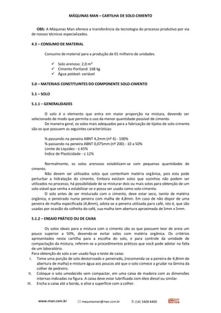 MÁQUINAS MAN – CARTILHA DE SOLO-CIMENTO 
OBS: A Máquinas Man oferece a transferência da tecnologia do processo produtivo por via de nossos técnicos especializados. 
4.3 – CONSUMO DE MATERIAL 
Consumo de material para a produção de 01 milheiro de unidades. 
 Solo arenoso: 2,0 m³ 
 Cimento Portland: 168 kg 
 Água potável: variável 
5.0 – MATERIAIS CONSTITUINTES DO COMPONENTE SOLO-CIMENTO 
5.1 – SOLO 
5.1.1 – GENERALIDADES 
O solo é o elemento que entra em maior proporção na mistura, devendo ser selecionado de modo que permita o uso da menor quantidade possível de cimento. 
De maneira geral, os solos mais adequados para a fabricação de tijolos de solo-cimento são os que possuem as seguintes características: 
% passando na peneira ABNT 4,2mm (nº 4) - 100% 
% passando na peneira ABNT 0,075mm (nº 200) - 10 a 50% 
Limite de Liquidez - ≤ 45% 
Índice de Plasticidade - ≤ 12% 
Normalmente, os solos arenosos estabilizam-se com pequenas quantidades de cimento. 
Não devem ser utilizados solos que contenham matéria orgânica, pois esta pode perturbar a hidratação do cimento. Embora existam solos que sozinhos não podem ser utilizados no processo, há possibilidade de se misturar dois ou mais solos para obtenção de um solo viável que venha a estabilizar-se e possa ser usado como solo-cimento. 
O solo antes de ser misturado com o cimento, deve estar seco, isento de matéria orgânica, e peneirado numa peneira com malha de 4,8mm. Em caso de não dispor de uma peneira de malha especificada (4,8mm), adota-se a peneira utilizada para café, isto é, que são usadas por ocasião da colheita do café, sua malha tem abertura aproximada de 5mm x 5mm. 
5.1.2 – ENSAIO PRÁTICO OU DE CAIXA 
Os solos ideais para a mistura com o cimento são os que possuem teor de areia um pouco superior a 50%, devendo-se evitar solos com matéria orgânica. Os critérios apresentados nesta cartilha para a escolha do solo, e para controle da umidade de compactação da mistura, referem-se a procedimentos práticos que você pode adotar na falta de um laboratório. 
Para obtenção do solo a ser usado faça o teste de caixa: 
I. Tome uma porção de solo destorroado e peneirado, (recomenda-se a peneira de 4,8mm de abertura de malha) e misture água aos poucos até que o solo comece a grudar na lâmina da colher de pedreiro. 
II. Coloque o solo umedecido sem compactar, em uma caixa de madeira com as dimensões internas indicadas na figura. A caixa deve estar lubrificada com óleo diesel ou similar. 
III. Encha a caixa até a borda, e alise a superfície com a colher.  