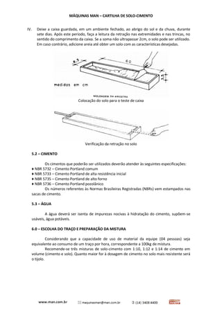 MÁQUINAS MAN – CARTILHA DE SOLO-CIMENTO 
IV. Deixe a caixa guardada, em um ambiente fechado, ao abrigo do sol e da chuva, durante sete dias. Após este período, faça a leitura da retração nas extremidades e nas trincas, no sentido do comprimento da caixa. Se a soma não ultrapassar 2cm, o solo pode ser utilizado. Em caso contrário, adicione areia até obter um solo com as características desejadas. 
Colocação do solo para o teste de caixa 
Verificação da retração no solo 
5.2 – CIMENTO 
Os cimentos que poderão ser utilizados deverão atender às seguintes especificações: 
♦ NBR 5732 – Cimento Portland comum 
♦ NBR 5733 – Cimento Portland de alta resistência inicial 
♦ NBR 5735 – Cimento Portland de alto forno 
♦ NBR 5736 – Cimento Portland pozolânico 
Os números referentes às Normas Brasileiras Registradas (NBRs) vem estampados nas sacas de cimento. 
5.3 – ÁGUA 
A água deverá ser isenta de impurezas nocivas à hidratação do cimento, supõem-se usáveis, água potáveis. 
6.0 – ESCOLHA DO TRAÇO E PREPARAÇÃO DA MISTURA 
Considerando que a capacidade de uso de material da equipe (04 pessoas) seja equivalente ao consumo de um traço por hora, correspondente a 100kg de mistura. 
Recomende-se três misturas de solo-cimento com 1:10, 1:12 e 1:14 de cimento em volume (cimento e solo). Quanto maior for à dosagem de cimento no solo mais resistente será o tijolo. 
 
