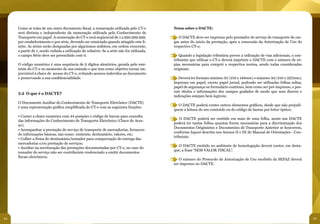 Como se trata de um outro documento fiscal, a numeração utilizada pelo CT-e           Notas sobre o DACTE:
     será distinta e independente da numeração utilizada pelo Conhecimento de
     Transporte em papel. A numeração do CT-e será seqüencial de 1 a 999.999.999,          ● O DACTE deve ser impresso pelo prestador de serviço de transporte de car-
     por estabelecimento e por série, devendo ser reiniciada quando atingido este li-      gas antes do início da prestação, após a concessão da Autorização de Uso do
     mite. As séries serão designadas por algarismos arábicos, em ordem crescente,         respectivo CT-e;
     a partir de 1, sendo vedada a utilização de subsérie. Se a série não for utilizada,
     o campo Série deve ser preenchido com 0.                                              ● Quando a legislação tributária prever a utilização de vias adicionais, o con-
                                                                                           tribuinte que utilizar o CT-e deverá imprimir o DACTE com o número de có-
     O código numérico é uma sequência de 9 dígitos aleatórios, gerada pelo emi-           pias necessárias para cumprir a respectiva norma, sendo todas consideradas
     tente do CT-e no momento de sua emissão e que tem como objetivo tornar im-            originais;
     previsível a chave de acesso do CT-e, evitando acessos indevidos ao documento
     e preservando a sua confidencialidade.                                                ● Deverá ter formato mínimo A5 (210 x 148mm) e máximo A4 (210 x 297mm),
                                                                                           impresso em papel, exceto papel jornal, podendo ser utilizadas folhas soltas,
                                                                                           papel de segurança ou formulário contínuo, bem como ser pré-impresso, e pos-
                                                                                           suir títulos e informações dos campos grafados de modo que seus dizeres e
     3.2 O que é o DACTE?
                                                                                           indicações estejam bem legíveis;
     O Documento Auxiliar do Conhecimento de Transporte Eletrônico (DACTE)
                                                                                           ● O DACTE poderá conter outros elementos gráficos, desde que não prejudi-
     é uma representação gráfica simplificada do CT-e com as seguintes funções:
                                                                                           quem a leitura do seu conteúdo ou do código de barras por leitor óptico;
     • Conter a chave numérica com 44 posições e código de barras para consulta
                                                                                           ● O DACTE poderá ser emitido em mais de uma folha, assim um DACTE
     das informações do Conhecimento de Transporte Eletrônico (Chave de Aces-
                                                                                           poderá ter tantas folhas quantas forem necessárias para a discriminação dos
     so);
                                                                                           Documentos Originários e Documentos de Transporte Anterior se houverem,
     • Acompanhar a prestação do serviço de transporte de mercadorias, fornecen-
                                                                                           conforme layout descrito nos Anexos II e III do Manual de Orientações - Con-
     do informações básicas, tais como: emitente, destinatário, valores, etc;
                                                                                           tribuinte.
     • Colher a firma do destinatário/tomador para comprovação de entrega das
     mercadorias e/ou prestação de serviços;
                                                                                           ● O DACTE emitido no ambiente de homologação deverá conter, em desta-
     • Auxiliar na escrituração das prestações documentadas por CT-e, no caso do
                                                                                           que, a frase “SEM VALOR FISCAL”.
     tomador do serviço não ser contribuinte credenciado a emitir documentos
     fiscais eletrônicos.
                                                                                           ● O número do Protocolo de Autorização de Uso recebido da SEFAZ deverá
                                                                                           ser impresso no DACTE.




34                                                                                                                                                                           35
 