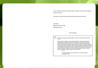 © 2012 Federação das Indústrias do Estado da Bahia. Conselho de Assuntos Fiscais e Tributários e
    Secretaria da Fazenda.


    É autorizada a reprodução total ou parcial desta publicação, desde que citada a fonte.




    Normalização
    Biblioteca Sede/ Sistema FIEB
    biblioteca@fieb.org.br




                                              Ficha Catalográfica



      340
      F293c Federação das Indústrias do Estado da Bahia. Conselho de Assuntos Fiscais e Tributário
            (CAFT)

               Cartilha do Sistema Público de Escrituração Digital SPED / Federação das Indústrias do
               Estado da Bahia. Conselho de Assuntos Fiscais e Tributários, Secretaria da Fazenda do
               Estado da Bahia, Federação do Comércio de Bens, Serviços e Turismo do Estado da Bahia,
               Federação das Câmaras de Dirigentes Lojistas da Bahia, Associação das Empresas Brasileiras
               de Tecnologia da Informação Regional Bahia, Conselho Regional de Contabilidade do Estado
               da Bahia, Sindicato das Empresas de Serviços Contábeis e das Empresas de Assessoramento,
               Perícias, Informações e Pesquisas no Estado da Bahia, Secretária da Indústria Comércio e
               Mineração do Estado da Bahia. Salvador: Sistema FIEB, 2012.
               	           55 p.: il.

               	         1. Escrituração digital. 2. Nota fiscal eletrônica. 3. Transporte eletrônico.
               	         4. Legislação. I. Título.




4                                                                                                           5
 