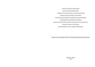 Federação das Indústrias do Estado da Bahia
Secretaria da Fazenda do Estado da Bahia
Federação do Comércio de Bens, Serviços e Turismo do Estado da Bahia
Federação das Câmaras de Dirigentes Lojistas da Bahia
Associação das Empresas Brasileiras de Tecnologia da Informação Regional Bahia
Conselho Regional de Contabilidade do Estado da Bahia
Sindicato das Empresas de Serviços Contábeis e das Empresas de Assessoramento, Perícias,
Informações e Pesquisas no Estado da Bahia
Secretária da Indústria Comércio e Mineração do Estado da Bahia
CARTILHA DO SISTEMA PÚBLICO DE ESCRITURAÇÃO DIGITAL SPED
Salvador - Bahia
2012
 