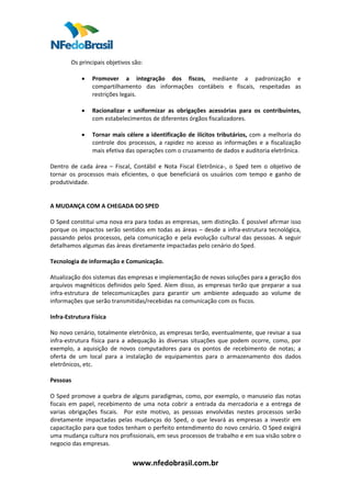  
        Os principais objetivos são:  
         
            • Promover  a  integração  dos  fiscos,  mediante  a  padronização  e 
                compartilhamento  das  informações  contábeis  e  fiscais,  respeitadas  as 
                restrições legais.  
             
            • Racionalizar  e  uniformizar  as  obrigações  acessórias  para  os  contribuintes, 
                com estabelecimentos de diferentes órgãos fiscalizadores.  
             
            • Tornar  mais  célere  a  identificação  de  ilícitos  tributários,  com  a  melhoria  do 
                controle  dos  processos,  a  rapidez  no  acesso  as  informações  e  a  fiscalização 
                mais efetiva das operações com o cruzamento de dados e auditoria eletrônica.  
 
Dentro  de  cada  área  –  Fiscal,  Contábil  e  Nota  Fiscal  Eletrônica‐,  o  Sped  tem  o  objetivo  de 
tornar  os  processos  mais  eficientes,  o  que  beneficiará  os  usuários  com  tempo  e  ganho  de 
produtividade.  
 
 
A MUDANÇA COM A CHEGADA DO SPED 
 
O Sped constitui uma nova era para todas as empresas, sem distinção. É possível afirmar isso 
porque  os  impactos  serão  sentidos  em  todas  as  áreas  –  desde  a  infra‐estrutura  tecnológica, 
passando  pelos  processos,  pela  comunicação  e  pela  evolução  cultural  das  pessoas.  A  seguir 
detalhamos algumas das áreas diretamente impactadas pelo cenário do Sped.  
 
Tecnologia de informação e Comunicação.  
 
Atualização dos sistemas das empresas e implementação de novas soluções para a geração dos 
arquivos  magnéticos  definidos  pelo  Sped.  Alem  disso,  as  empresas  terão  que  preparar  a  sua 
infra‐estrutura  de  telecomunicações  para  garantir  um  ambiente  adequado  ao  volume  de 
informações que serão transmitidas/recebidas na comunicação com os fiscos.  
 
Infra‐Estrutura Física  
 
No novo cenário, totalmente eletrônico, as empresas terão, eventualmente, que revisar a sua 
infra‐estrutura  física  para  a  adequação  às  diversas  situações  que  podem  ocorre,  como,  por 
exemplo,  a  aquisição  de  novos  computadores  para  os  pontos  de  recebimento  de  notas;  a 
oferta  de  um  local  para  a  instalação  de  equipamentos  para  o  armazenamento  dos  dados 
eletrônicos, etc.  
 
Pessoas 
 
O Sped promove a quebra de alguns paradigmas, como, por exemplo, o manuseio das notas 
fiscais  em  papel,  recebimento  de  uma  nota  cobrir  a  entrada  da  mercadoria  e  a  entrega  de 
varias  obrigações  fiscais.    Por  este  motivo,  as  pessoas  envolvidas  nestes  processos  serão 
diretamente  impactadas  pelas  mudanças  do  Sped,  o  que  levará  as  empresas  a  investir  em 
capacitação para que todos tenham o perfeito entendimento do novo cenário. O Sped exigirá 
uma mudança cultura nos profissionais, em seus processos de trabalho e em sua visão sobre o 
negocio das empresas.  


                                  www.nfedobrasil.com.br 
 