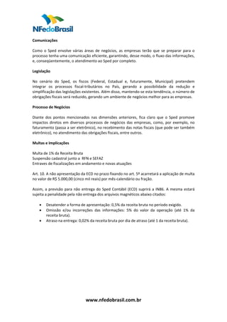  
Comunicações  
 
Como  o  Sped  envolve  várias  áreas  de  negócios,  as  empresas  terão  que  se  preparar  para  o 
processo tenha uma comunicação eficiente, garantindo, desse modo, o fluxo das informações, 
e, conseqüentemente, o atendimento ao Sped por completo.  
 
Legislação  
 
No  cenário  do  Sped,  os  fiscos  (Federal,  Estadual  e,  futuramente,  Municipal)  pretendem 
integrar  os  processos  fiscal‐tributários  no  País,  gerando  a  possibilidade  da  redução  e 
simplificação das legislações existentes. Além disso, mantendo‐se esta tendência, o número de 
obrigações fiscais será reduzido, gerando um ambiente de negócios melhor para as empresas.  
 
Processo de Negócios 
 
Diante  dos  pontos  mencionados  nas  dimensões  anteriores,  fica  claro  que  o  Sped  promove 
impactos  diretos  em  diversos  processos  de  negócios  das  empresas,  como,  por  exemplo,  no 
faturamento (passa a ser eletrônico), no recebimento das notas fiscais (que pode ser também 
eletrônico), no atendimento das obrigações fiscais, entre outros.  
  
Multas e Implicações  
 
Multa de 1% da Receita Bruta  
Suspensão cadastral junto a  RFN e SEFAZ  
Entraves de fiscalizações em andamento e novas atuações  
 
Art. 10. A não apresentação da ECD no prazo fixando no art. 5º acarretará a aplicação de multa 
no valor de R$ 5.000,00 (cinco mil reais) por mês‐calendário ou fração.  
 
Assim,  a  previsão  para  não  entrega  do  Sped  Contábil  (ECD)  suprirá  a  IN86.  A  mesma  estará 
sujeita a penalidade pela não entrega dos arquivos magnéticos abaixo citados:  
 
     • Desatender a forma de apresentação: 0,5% da receita bruta no período exigido.  
     • Omissão  e/ou  incorreções  das  informações:  5%  do  valor  da  operação  (até  1%  da 
         receita bruta).  
     • Atraso na entrega: 0,02% da receita bruta por dia de atraso (até 1 da receita bruta).  
 
 
 
 
 
 
 
 
 
 
 
 
 


                                 www.nfedobrasil.com.br 
 