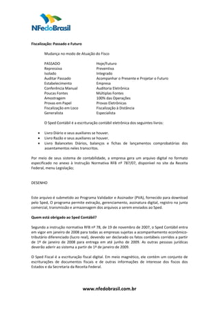 
 
Fiscalização: Passado e Futuro  
          
         Mudança no modo de Atuação do Fisco  
          
         PASSADO                                 Hoje/Futuro  
         Repressiva                              Preventiva  
         Isolado                                 Integrado  
         Auditar Passado                         Acompanhar o Presente e Projetar o Futuro  
         Estabelecimento                         Empresa 
         Conferência Manual                      Auditoria Eletrônica  
         Poucas Fontes                           Múltiplas Fontes  
         Amostragem                              100% das Operações  
         Provas em Papel                         Provas Eletrônicas 
         Fiscalização em Loco                    Fiscalização à Distância  
         Generalista                             Especialista  
          
         O Sped Contábil é a escrituração contábil eletrônica dos seguintes livros:  
          
    • Livro Diário e seus auxiliares se houver.  
    • Livro Razão e seus auxiliares se houver.  
    • Livro  Balancetes  Diários,  balanços  e  fichas  de  lançamentos  comprobatórias  dos 
         assentamentos neles transcritos.  
 
Por  meio  de  seus  sistema  de  contabilidade,  a  empresa  gera  um  arquivo  digital  no  formato 
especificado  no  anexo  à  Instrução  Normativa  RFB  nº  787/07,  disponível  no  site  da  Receita 
Federal, menu Legislação;  
 
 
DESENHO  
 
 
Este arquivo é submetido ao Programa Validador e Assinador (PVA), fornecido para download 
pelo Sped, O programa permite extração, gerenciamento, assinatura digital, registro na junta 
comercial, transmissão e armazenagem dos arquivos a serem enviados ao Sped.  
 
Quem está obrigado ao Sped Contábil?  
 
Segundo a instrução normativa RFB nº 78, de 19 de novembro de 2007, o Sped Contábil entra 
em vigor em janeiro de 2008 para todas as empresas sujeitas a acompanhamento econômico‐
tributário diferenciado (lucro real), devendo ser declarado os fatos contábeis corridos a partir 
de  1º  de  janeiro  de  2008  para  entrega  em  até  junho  de  2009.  As  outras  pessoas  jurídicas 
deverão aderir ao sistema a partir de 1º de janeiro de 2009.  
 
O Sped Fiscal é a escrituração fiscal digital. Em meio magnético, ele contém um conjunto de 
escriturações  de  documentos  fiscais  e  de  outras  informações  de  interesse  dos  fiscos  dos 
Estados e da Secretaria da Receita Federal.  
 
 


                                 www.nfedobrasil.com.br 
 
