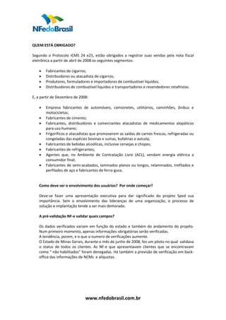  
 
QUEM ESTÁ OBRIGADO?  
 
Segundo  o  Protocolo  ICMS  24  e25,  estão  obrigados  a  registrar  suas  vendas  pela  nota  fiscal 
eletrônica a partir de abril de 2008 os seguintes segmentos:  
 
     • Fabricantes de cigarros;  
     • Distribuidores ou atacadista de cigarros;  
     • Produtores, formuladores e importadores de combustível líquidos; 
     • Distribuidores de combustível líquidos e transportadores e revendedores retalhistas.  
 
E, a partir de Dezembro de 2008:  
 
     • Empresa  fabricantes  de  automóveis,  camionetes,  utilitários,  caminhões,  ônibus  e 
          motocicletas;  
     • Fabricantes de cimento;  
     • Fabricantes,  distribuidores  e  comerciantes  atacadistas  de  medicamentos  alopáticos 
          para uso humano;  
     • Frigoríficos e atacadistas que promoverem as saídas de carnes frescas, refrigeradas ou 
          congeladas das espécies bovinas e suínas, bufalinas e avícola; 
     • Fabricantes de bebidas alcoólicas, inclusive cervejas e chopes;  
     • Fabricantes de refrigerantes; 
     • Agentes  que,  no  Ambiente  de  Contratação  Livre  (ACL),  vendam  energia  elétrica  a 
          consumidor final;  
     • Fabricantes de semi‐acabados, laminados planos ou longos, relaminados, trefilados e 
          perfilados de aço e fabricantes de ferro‐gusa.  
      
      
     Como deve ser o envolvimento dos usuários?  Por onde começar?  
      
     Deve‐se  fazer  uma  apresentação  executiva  para  dar  significado  do  projeto  Sped  sua 
     importância.  Sem  o  envolvimento  das  lideranças  de  uma  organização,  o  processo  de 
     solução e implantação tende a ser mais demorado.  
      
     A pré‐validação NF‐e validar quais campos?   
      
     Os  dados  verificados  variam  em  função  do  estado  e  também  do  andamento  do  projeto. 
     Num primeiro momento, apenas informações obrigatórias serão verificadas. 
     A tendência, porem, e o que o numero de verificações aumente.  
     O Estado de Minas Gerais, durante o mês de junho de 2008, fez um piloto no qual  validava 
     o  status  de  todos  os  clientes.  As  NF‐e  que  apresentavam  clientes  que  se  encontravam 
     como “ não habilitados” foram denegadas. Há também a previsão de verificação em back‐
     office das informações de NCMs  e alíquotas.  
 
 
 
 
 
 

                                 www.nfedobrasil.com.br 
 