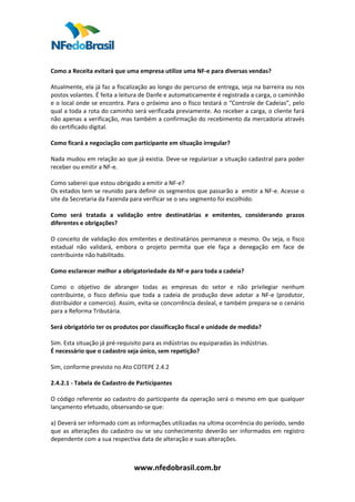  
 
Como a Receita evitará que uma empresa utilize uma NF‐e para diversas vendas?  
 
Atualmente, ela já faz a fiscalização ao longo do percurso de entrega, seja na barreira ou nos 
postos volantes. É feita a leitura de Danfe e automaticamente é registrada a carga, o caminhão 
e o local onde se encontra. Para o próximo ano o fisco testará o “Controle de Cadeias”, pelo 
qual a toda a rota do caminho será verificada previamente. Ao receber a carga, o cliente fará 
não apenas a verificação, mas também a confirmação do recebimento da mercadoria através 
do certificado digital.  
 
Como ficará a negociação com participante em situação irregular?   
 
Nada mudou em relação ao que já existia. Deve‐se regularizar a situação cadastral para poder 
receber ou emitir a NF‐e.  
 
Como saberei que estou obrigado a emitir a NF‐e?   
Os estados tem se reunido para definir os segmentos que passarão a  emitir a NF‐e. Acesse o 
site da Secretaria da Fazenda para verificar se o seu segmento foi escolhido.  
 
Como  será  tratada  a  validação  entre  destinatárias  e  emitentes,  considerando  prazos 
diferentes e obrigações?   
 
O conceito de validação dos emitentes e destinatários permanece o mesmo. Ou seja, o fisco 
estadual  não  validará,  embora  o  projeto  permita  que  ele  faça  a  denegação  em  face  de 
contribuinte não habilitado.  
 
Como esclarecer melhor a obrigatoriedade da NF‐e para toda a cadeia?   
 
Como  o  objetivo  de  abranger  todas  as  empresas  do  setor  e  não  privilegiar  nenhum 
contribuinte,  o  fisco  definiu  que  toda  a  cadeia  de  produção  deve  adotar  a  NF‐e  (produtor, 
distribuidor e comercio). Assim, evita‐se concorrência desleal, e também prepara‐se o cenário 
para a Reforma Tributária.  
 
Será obrigatório ter os produtos por classificação fiscal e unidade de medida?  
 
Sim. Esta situação já pré‐requisito para as indústrias ou equiparadas às indústrias.  
É necessário que o cadastro seja único, sem repetição?  
 
Sim, conforme previsto no Ato COTEPE 2.4.2  
 
2.4.2.1 ‐ Tabela de Cadastro de Participantes 
 
O código referente ao cadastro do participante da operação será o mesmo em que qualquer 
lançamento efetuado, observando‐se que:  
 
a) Deverá ser informado com as informações utilizadas na ultima ocorrência do período, sendo 
que  as  alterações  do  cadastro  ou  se  seu  conhecimento  deverão  ser  informados  em  registro 
dependente com a sua respectiva data de alteração e suas alterações.  
 
 

                                 www.nfedobrasil.com.br 
 