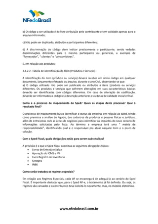  
 
b) O código a ser utilizado é de livre atribuição pelo contribuinte e tem validade apenas para o 
arquivo informado;  
 
c) Não pode ser duplicado, atribuído a participantes diferentes;  
 
d)  A  discriminação  do  código  deve  indicar  precisamente  o  participante,  sendo  vedadas 
discriminações  diferentes  para  o  mesmo  participante  ou  genéricas,  a  exemplo  de 
“fornecedor”, “ clientes” e “consumidores”.  
 
E, em relação aos produtos:  
 
2.4.2.2‐ Tabela de identificação do Item (Produtos e Serviços)  
 
A  identificação  do  item  (produto  ou  serviço)  deverá  receber  um  único  código  em  qualquer 
documento, lançamento efetuado ou arquivo, durante o ano Civil, observando‐se que:  
a)  O  código  utilizado  não  pode  ser  publicado  ou  atribuído  a  itens  (produto  ou  serviço) 
diferentes.  Os  produtos  e  serviços  que  sofrerem  alterações  em  suas  características  básicas 
deverão  ser  identificadas  com  códigos  diferentes.  Em  caso  de  alteração  de  codificação, 
deverão ser informados o código e a descrição anteriores e as datas de validade inicial e final.  
 
Como  é  o  processo  de  mapeamento  do  Sped?  Quais  as  etapas  deste  processo?  Qual  o 
resultado final?  
 
O processo de mapeamento busca identificar o status da empresa em relação ao Sped, tendo 
como  premissa  a  análise  do  legado,  dos  cadastros  de  produtos  e  pessoas  físicas  e  jurídicas, 
além de entrevistas com as áreas de negócios para identificar os impactos do novo cenário de 
informações  solicitadas  pelo  fisco.  Ao  término  a  empresa  terá  uma  ”  matriz  de 
responsabilidade”,  identificando  qual  e  o  responsável  pra  atuar  naquele  item  e  o  prazo  de 
solução.  
 
Com o Sped Fiscal, quais obrigações estão para serem substituídas?  
 
A previsão é o que o Sped Fiscal substitua as seguintes obrigações fiscais:  
     • Livros de Entrada e Saída  
     • Apuração do ICMS e IPI  
     • Livro Registro de Inventário  
     • Sintegra  
     • IN86 
  
Como serão tratados os regimes especiais?  
 
Em  relação  aos  Regimes  Especiais,  cada  UF  se  encarregará  de  adequá‐lo  ao  cenário  do  Sped 
Fiscal. É importante destacar que, para o Sped NF‐e, o tratamento já foi definido. Ou seja, os 
regimes são cansados e o contribuinte deve solicitá‐lo novamente, mas, no modelo eletrônico.  
 
 
 
 

                                  www.nfedobrasil.com.br 
 