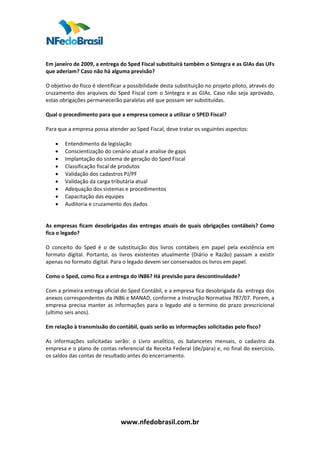  
 
Em janeiro de 2009, a entrega do Sped Fiscal substituirá também o Sintegra e as GIAs das UFs 
que aderiam? Caso não há alguma previsão? 
 
O objetivo do fisco é identificar a possibilidade desta substituição no projeto piloto, através do 
cruzamento  dos  arquivos  do  Sped  Fiscal  com  o  Sintegra  e  as  GIAs.  Caso  não  seja  aprovado, 
estas obrigações permanecerão paralelas até que possam ser substituídas.  
 
Qual o procedimento para que a empresa comece a utilizar o SPED Fiscal?  
 
Para que a empresa possa atender ao Sped Fiscal, deve tratar os seguintes aspectos:  
 
     • Entendimento da legislação  
     • Conscientização do cenário atual e analise de gaps  
     • Implantação do sistema de geração do Sped Fiscal  
     • Classificação fiscal de produtos 
     • Validação dos cadastros PJ/PF  
     • Validação da carga tributária atual  
     • Adequação dos sistemas e procedimentos  
     • Capacitação das equipes 
     • Auditoria e cruzamento dos dados  
 
  
As  empresas  ficam  desobrigadas  das  entregas  atuais  de  quais  obrigações  contábeis?  Como 
fica o legado?  
 
O  conceito  do  Sped  é  o  de  substituição  dos  livros  contábeis  em  papel  pela  existência  em  
formato  digital.  Portanto,  os  livros  existentes  atualmente  (Diário  e  Razão)  passam  a  existir 
apenas no formato digital. Para o legado devem ser conservados os livros em papel.  
 
Como o Sped, como fica a entrega do IN86? Há previsão para descontinuidade? 
 
Com a primeira entrega oficial do Sped Contábil, e a empresa fica desobrigada da  entrega dos 
anexos correspondentes da IN86 e MANAD, conforme a Instrução Normativa 787/07. Porem, a 
empresa  precisa  manter  as  informações  para  o  legado  até  o  termino  do  prazo  prescricional 
(ultimo seis anos). 
 
Em relação à transmissão do contábil, quais serão as informações solicitadas pelo fisco?  
 
As  informações  solicitadas  serão:  o  Livro  analítico,  os  balancetes  mensais,  o  cadastro  da 
empresa e o plano de contas referencial da Receita Federal (de/para) e, no final do exercício, 
os saldos das contas de resultado antes do encerramento.  
 
 
 
 
 
 
 

                                  www.nfedobrasil.com.br 
 