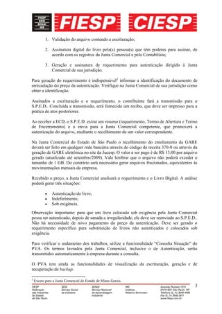 1. Validação do arquivo contendo a escrituração;

           2. Assinatura digital do livro pela(s) pessoa(s) que têm poderes para assinar, de
              acordo com os registros da Junta Comercial e pelo Contabilista;

           3. Geração e assinatura de requerimento para autenticação dirigido à Junta
              Comercial de sua jurisdição.

Para geração do requerimento é indispensável2 informar a identificação do documento de
arrecadação do preço da autenticação. Verifique na Junta Comercial de sua jurisdição como
obter a identificação.

Assinados a escrituração e o requerimento, o contribuinte fará a transmissão para o
S.P.E.D.. Concluída a transmissão, será fornecido um recibo, que deve ser impresso para a
pratica de atos posteriores.

Ao receber a ECD, o S.P.E.D. extrai um resumo (requerimento, Termo de Abertura e Termo
de Encerramento) e o envia para a Junta Comercial competente, que promoverá a
autenticação do arquivo, mediante o recolhimento de um valor correspondente.

Na Junta Comercial do Estado de São Paulo o recolhimento do emolumento da GARE
deverá ser feito em qualquer rede bancária através do código de receita 370-0 ou através da
geração de GARE eletrônica no site da Jucesp. O valor a ser pago é de R$ 13,00 por arquivo
gerado (atualizado até setembro/2009). Vale lembrar que o arquivo não poderá exceder o
tamanho de 1 GB. Do contrário será necessário gerar arquivos fracionados, equivalentes às
movimentações mensais da empresa.

Recebido o preço, a Junta Comercial analisará o requerimento e o Livro Digital. A análise
poderá gerar três situações:

               Autenticação do livro;
               Indeferimento;
               Sob exigência.
Observação importante: para que um livro colocado sob exigência pela Junta Comercial
possa ser autenticado, depois de sanada a irregularidade, ele deve ser reenviado ao S.P.E.D..
Não há necessidade de novo pagamento do preço da autenticação. Deve ser gerado o
requerimento específico para substituição de livros não autenticados e colocados sob
exigência.

Para verificar o andamento dos trabalhos, utilize a funcionalidade “Consulta Situação” do
PVA. Os termos lavrados pela Junta Comercial, inclusive o de Autenticação, serão
transmitidos automaticamente à empresa durante a consulta.

O PVA tem ainda as funcionalidades de visualização da escrituração, geração e de
recuperação de backup.

2
    Exceto para a Junta Comercial do Estado de Minas Gerais.
                                                                                           3
 