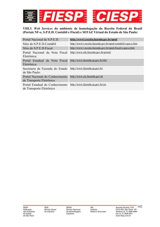 VIII.3. Web Services do ambiente de homologação da Receita Federal do Brasil
(Portais NF-e, S.P.E.D. Contábil e Fiscal) e SEFAZ Virtual do Estado de São Paulo:

Portal Nacional do S.P.E.D.       http://www1.receita.fazenda.gov.br/sped/
Sítio do S.P.E.D.Contábil         http://www1.receita.fazenda.gov.br/sped-contabil/o-que-e.htm
Sítio do S.P.E.D.Fiscal           http://www1.receita.fazenda.gov.br/sped-fiscal/o-que-e.htm
Portal Nacional da Nota Fiscal    http://www.nfe.fazenda.gov.br/portal/
Eletrônica:
Portal Estadual da Nota Fiscal    http://www.fazenda.sp.gov.br/nfe/
Eletrônica:
Secretaria da Fazenda do Estado   http://www.fazenda.sp.gov.br/
de São Paulo:
Portal Nacional do Conhecimento   http://www.cte.fazenda.gov.br
de Transporte Eletrônico
Portal Estadual do Conhecimento   http://www.fazenda.sp.gov.br/cte
de Transporte Eletrônico




                                                                                               102
 